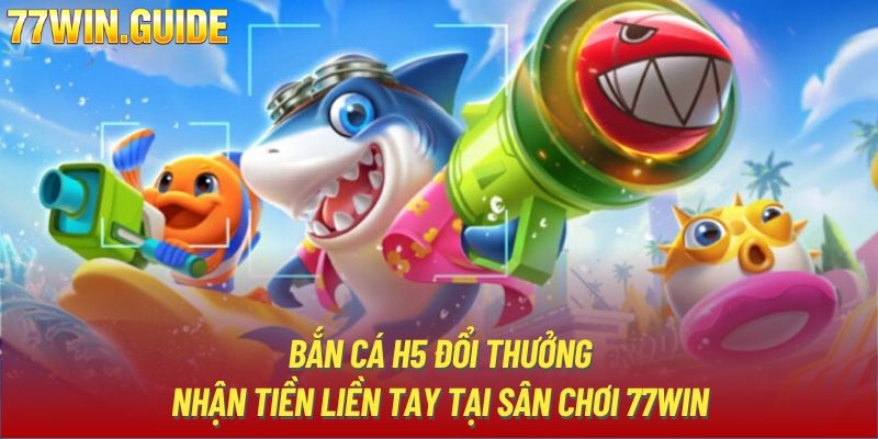 Bắn Cá H5 Đổi Thưởng - Nhận Tiền Liền Tay Tại Sân Chơi 77Win